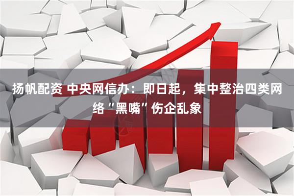 扬帆配资 中央网信办：即日起，集中整治四类网络“黑嘴”伤企乱象
