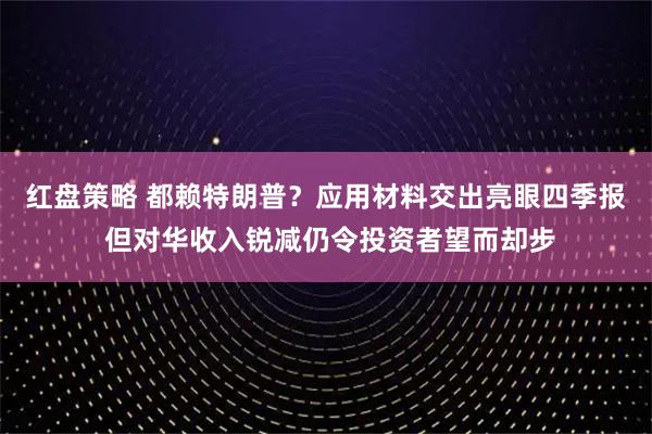 红盘策略 都赖特朗普?应用材料交出亮眼四季报 但对华收入锐减仍令投资者望而却步