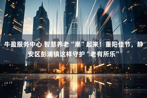 牛盈服务中心 智慧养老“潮”起来!重阳佳节,静安区彭浦镇这样守护“老有所乐”