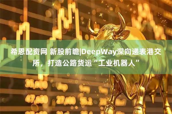 希恩配资网 新股前瞻|DeepWay深向递表港交所,打造公路货运“工业机器人”