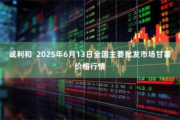 诚利和  2025年6月13日全国主要批发市场甘薯价格行情