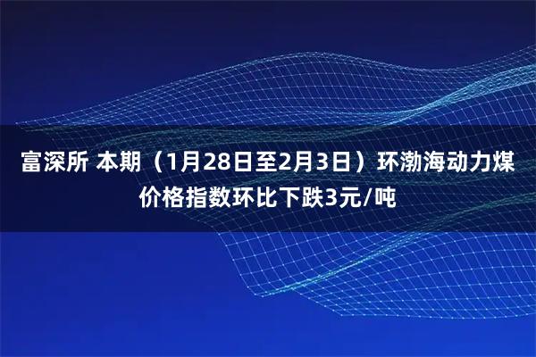 富深所 本期（1月28日至2月3日）环渤海动力煤价格指数环比下跌3元/吨