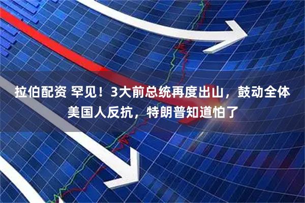 拉伯配资 罕见！3大前总统再度出山，鼓动全体美国人反抗，特朗普知道怕了