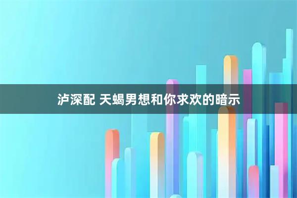 泸深配 天蝎男想和你求欢的暗示