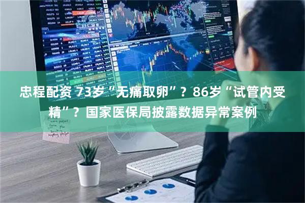 忠程配资 73岁“无痛取卵”？86岁“试管内受精”？国家医保局披露数据异常案例